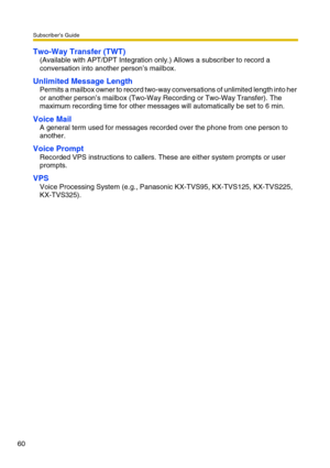 Page 60Subscriber’s Guide
60
Two-Way Transfer (TWT)
(Available with APT/DPT Integration only.) Allows a subscriber to record a 
conversation into another person’s mailbox.
Unlimited Message Length
Permits a mailbox owner to record two-way conversations of unlimited length into her 
or another person’s mailbox (Two-Way Recording or Two-Way Transfer). The 
maximum recording time for other messages will automatically be set to 6 min.
Voice Mail
A general term used for messages recorded over the phone from one...