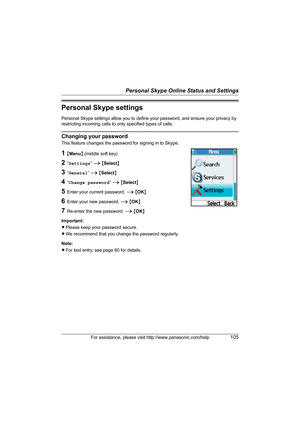 Page 105Personal Skype Online Status and Settings
For assistance, please visit http://www.panasonic.com/help105
Personal Skype settings
Personal Skype settings allow you to define your password, and ensure your privacy by 
restricting incoming calls to only specified types of calls.
Changing your password
This feature changes the password for signing in to Skype.
1{Menu} (middle soft key)
2“Settings” i {Select}
3“General” i {Select}
4“Change password” i {Select}
5Enter your current password. i {OK}
6Enter your...