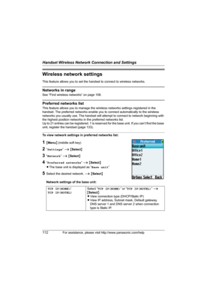 Page 112Handset Wireless Network Connection and Settings
112For assistance, please visit http://www.panasonic.com/help
Wireless network settings
This feature allows you to set the handset to connect to wireless networks.
Networks in range
See “Find wireless networks” on page 108.
Preferred networks list
This feature allows you to manage the wireless networks settings registered in the 
handset. The preferred networks enable you to connect automatically to the wireless 
networks you usually use. The handset will...