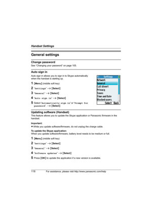 Page 118Handset Settings
118For assistance, please visit http://www.panasonic.com/help
General settings
Change password
See “Changing your password” on page 105. 
Auto sign in
Auto sign in allows you to sign in to Skype automatically 
when the handset is starting up.
1{Menu} (middle soft key)
2“Settings” i {Select}
3“General” i {Select}
4“Auto sign in” i {Select}
5Select “Automatically sign in” or “Prompt for 
password”. i {Select}
Updating software (Handset)
This feature allows you to update the Skype...