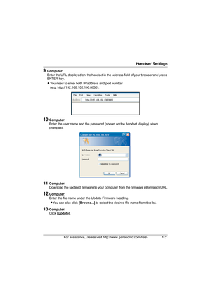 Page 121Handset Settings
For assistance, please visit http://www.panasonic.com/help121
9Computer:
Enter the URL displayed on the handset in the address field of your browser and press 
ENTER key.
LYou need to enter both IP address and port number 
(e.g. http://192.168.102.100:8080).
10Computer:
Enter the user name and the password (shown on the handset display) when 
prompted. 
11Computer:
Download the updated firmware to your computer from the firmware information URL.
12Computer:
Enter the file name under the...