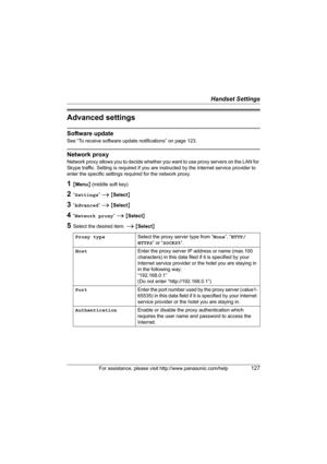 Page 127Handset Settings
For assistance, please visit http://www.panasonic.com/help127
Advanced settings
Software update
See “To receive software update notifications” on page 123.
Network proxy
Network proxy allows you to decide whether you want to use proxy servers on the LAN for 
Skype traffic. Setting is required if you are instructed by the Internet service provider to 
enter the specific settings required for the network proxy.
1{Menu} (middle soft key)
2“Settings” i {Select}
3“Advanced” i {Select}...