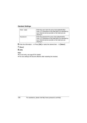 Page 128Handset Settings
128For assistance, please visit http://www.panasonic.com/help
6Enter the information. i Press {OK} or select the desired item. i {Select}
7{Save}
8{OK}
Note:
LFor text entry, see page 60 for details.
LThe new settings will become effective after restarting the handset.User nameEnter the user name for proxy host authentication 
(max.127 characters) in this data field if it is specified by 
your Internet service provider or the hotel you are 
staying in.
PasswordEnter the password for...