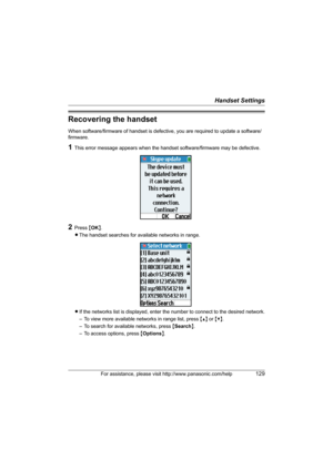 Page 129Handset Settings
For assistance, please visit http://www.panasonic.com/help129
Recovering the handset
When software/firmware of handset is defective, you are required to update a software/
firmware. 
1This error message appears when the handset software/firmware may be defective.
2Press {OK}. 
LThe handset searches for available networks in range.
LIf the networks list is displayed, enter the number to connect to the desired network.
– To view more available networks in range list, press {^} or {V}. 
–...