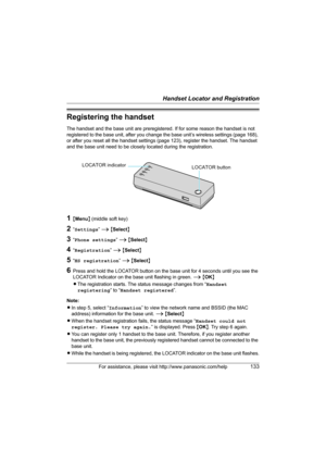 Page 133Handset Locator and Registration
For assistance, please visit http://www.panasonic.com/help133
Registering the handset
The handset and the base unit are preregistered. If for some reason the handset is not 
registered to the base unit, after you change the base unit’s wireless settings (page 168), 
or after you reset all the handset settings (page 123), register the handset. The handset 
and the base unit need to be closely located during the registration.
1{Menu} (middle soft key)
2“Settings” i...