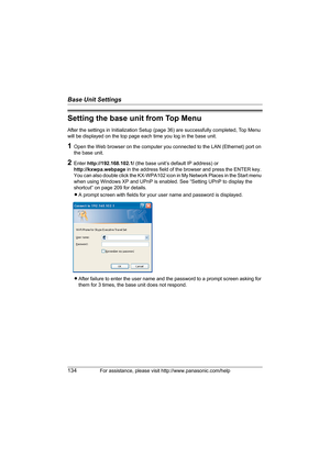 Page 134Base Unit Settings
134For assistance, please visit http://www.panasonic.com/help
Setting the base unit from Top Menu
After the settings in Initialization Setup (page 36) are successfully completed, Top Menu 
will be displayed on the top page each time you log in the base unit.
1Open the Web browser on the computer you connected to the LAN (Ethernet) port on 
the base unit.
2Enter http://192.168.102.1/ (the base unit’s default IP address) or 
http://kxwpa.webpage in the address field of the browser and...