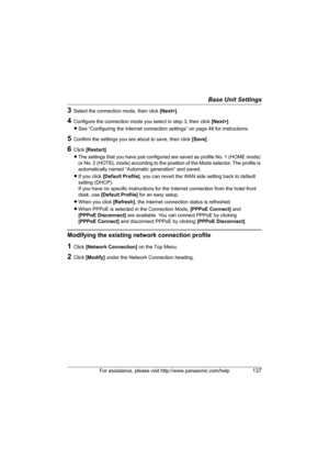 Page 137Base Unit Settings
For assistance, please visit http://www.panasonic.com/help137
3Select the connection mode, then click [Next>].
4Configure the connection mode you select in step 3, then click [Next>]. 
LSee “Configuring the Internet connection settings” on page 48 for instructions.
5Confirm the settings you are about to save, then click [Save].
6Click [Restart].
LThe settings that you have just configured are saved as profile No. 1 (HOME mode) 
or No. 2 (HOTEL mode) according to the position of the...