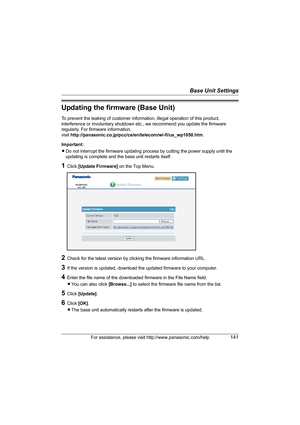 Page 141Base Unit Settings
For assistance, please visit http://www.panasonic.com/help141
Updating the firmware (Base Unit)
To prevent the leaking of customer information, illegal operation of this product, 
interference or involuntary shutdown etc., we recommend you update the firmware 
regularly. For firmware information, 
visit http://panasonic.co.jp/pcc/cs/en/telecom/wi-fi/us_wp1050.htm.
Important:
LDo not interrupt the firmware updating process by cutting the power supply until the 
updating is complete and...