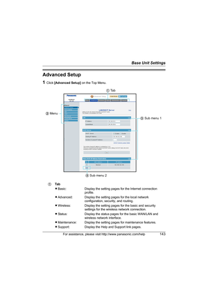 Page 143Base Unit Settings
For assistance, please visit http://www.panasonic.com/help143
Advanced Setup
1Click [Advanced Setup] on the Top Menu.
1Ta b
LBasic: Display the setting pages for the Internet connection 
profile.
LAdvanced: Display the setting pages for the local network 
configuration, security, and routing.
LWireless: Display the setting pages for the basic and security 
settings for the wireless network connection.
LStatus: Display the status pages for the basic WAN/LAN and 
wireless network...