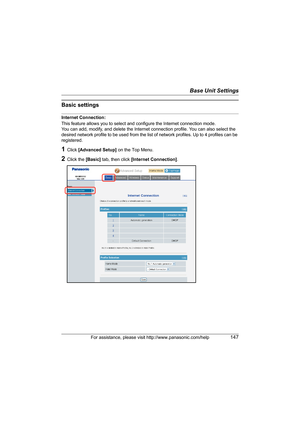 Page 147Base Unit Settings
For assistance, please visit http://www.panasonic.com/help147
Basic settings
Internet Connection:
This feature allows you to select and configure the Internet connection mode.
You can add, modify, and delete the Internet connection profile. You can also select the 
desired network profile to be used from the list of network profiles. Up to 4 profiles can be 
registered.
1Click [Advanced Setup] on the Top Menu.
2Click the [Basic] tab, then click [Internet Connection].
WP1050.book  Page...