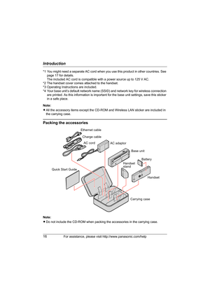 Page 16Introduction
16For assistance, please visit http://www.panasonic.com/help
*1 You might need a separate AC cord when you use this product in other countries. See 
page 17 for details.
The included AC cord is compatible with a power source up to 125 V AC.
*2 The handset cover comes attached to the handset.
*3 Operating Instructions are included.
*4 Your base unit’s default network name (SSID) and network key for wireless connection 
are printed. As this information is important for the base unit settings,...