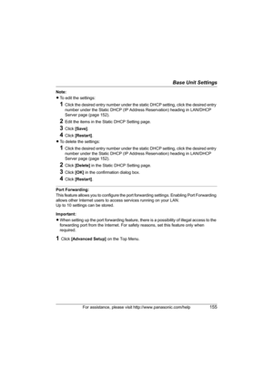 Page 155Base Unit Settings
For assistance, please visit http://www.panasonic.com/help155
Note:
LTo edit the settings:
1Click the desired entry number under the static DHCP setting, click the desired entry 
number under the Static DHCP (IP Address Reservation) heading in LAN/DHCP 
Server page (page 152).
2Edit the items in the Static DHCP Setting page.
3Click [Save].
4Click [Restart].
LTo delete the settings:
1Click the desired entry number under the static DHCP setting, click the desired entry 
number under the...