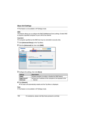 Page 158Base Unit Settings
158For assistance, please visit http://www.panasonic.com/help
LThis feature is not available in AP (Bridge) mode.
DMZ:
This feature allows you to configure the DMZ (DeMilitarized Zone) settings. Enable DMZ 
to expose a specified computer on your LAN to the Internet.
Important:
LA computer specified as the DMZ host may be vulnerable to security risks.
1Click [Advanced Setup] on the Top Menu.
2Click the [Advanced] tab, then click [DMZ].
3Configure the settings, then click [Save].
4Click...