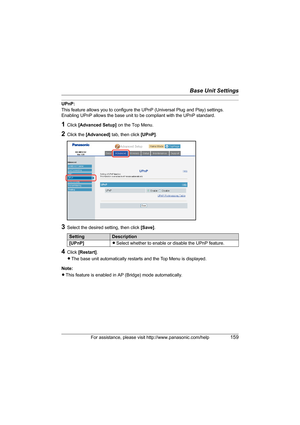 Page 159Base Unit Settings
For assistance, please visit http://www.panasonic.com/help159
UPnP:
This feature allows you to configure the UPnP (Universal Plug and Play) settings. 
Enabling UPnP allows the base unit to be compliant with the UPnP standard.
1Click [Advanced Setup] on the Top Menu.
2Click the [Advanced] tab, then click [UPnP].
3Select the desired setting, then click [Save].
4Click [Restart].
LThe base unit automatically restarts and the Top Menu is displayed.
Note:
LThis feature is enabled in AP...