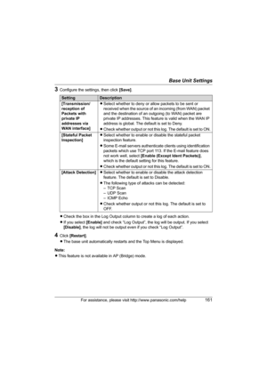 Page 161Base Unit Settings
For assistance, please visit http://www.panasonic.com/help161
3Configure the settings, then click [Save].
LCheck the box in the Log Output column to create a log of each action.
LIf you select [Enable] and check “Log Output”, the log will be output. If you select 
[Disable], the log will not be output even if you check “Log Output”.
4Click [Restart].
LThe base unit automatically restarts and the Top Menu is displayed.
Note:
LThis feature is not available in AP (Bridge) mode....