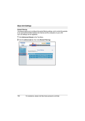 Page 162Base Unit Settings
162For assistance, please visit http://www.panasonic.com/help
Packet Filtering:
This feature allows you to configure the packet filtering settings, and to control the packets 
to be received/transmitted between the Internet and the computers on your LAN.
Up to 20 settings can be registered.
1Click [Advanced Setup] on the Top Menu.
2Click the [Advanced] tab, then click [Packet Filtering].
WP1050.book  Page 162  Wednesday, November 22, 2006  9:24 AM 