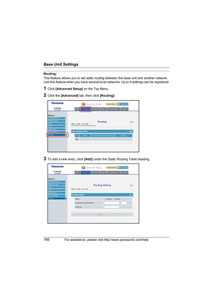 Page 166Base Unit Settings
166For assistance, please visit http://www.panasonic.com/help
Routing:
This feature allows you to set static routing between the base unit and another network. 
Use this feature when you have several local networks. Up to 4 settings can be registered.
1Click [Advanced Setup] on the Top Menu.
2Click the [Advanced] tab, then click [Routing].
3To add a new entry, click [Add] under the Static Routing Table heading.
WP1050.book  Page 166  Wednesday, November 22, 2006  9:24 AM 