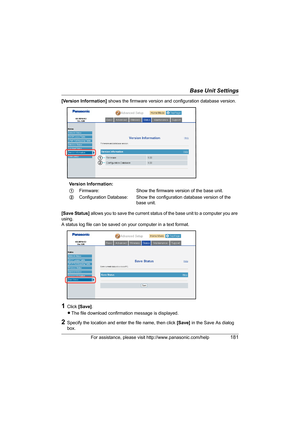 Page 181Base Unit Settings
For assistance, please visit http://www.panasonic.com/help181
[Version Information] shows the firmware version and configuration database version.
[Save Status] allows you to save the current status of the base unit to a computer you are 
using.
A status log file can be saved on your computer in a text format.
1Click [Save].
LThe file download confirmation message is displayed.
2Specify the location and enter the file name, then click [Save] in the Save As dialog 
box.Version...