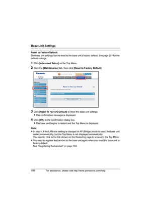 Page 186Base Unit Settings
186For assistance, please visit http://www.panasonic.com/help
Reset to Factory Default:
The base unit settings can be reset to the base unit’s factory default. See page 201 for the 
default settings.
1Click [Advanced Setup] on the Top Menu.
2Click the [Maintenance] tab, then click [Reset to Factory Default].
3Click [Reset to Factory Default] to reset the base unit settings.
LThe confirmation message is displayed.
4Click [OK] in the confirmation dialog box.
LThe base unit begins to...