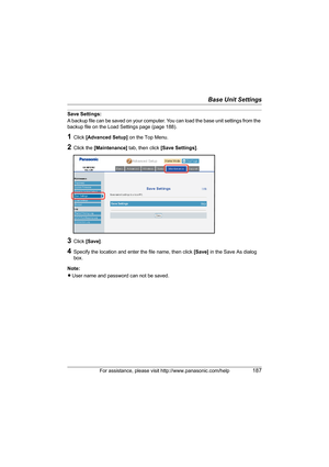 Page 187Base Unit Settings
For assistance, please visit http://www.panasonic.com/help187
Save Settings:
A backup file can be saved on your computer. You can load the base unit settings from the 
backup file on the Load Settings page (page 188).
1Click [Advanced Setup] on the Top Menu.
2Click the [Maintenance] tab, then click [Save Settings].
3Click [Save].
4Specify the location and enter the file name, then click [Save] in the Save As dialog 
box.
Note:
LUser name and password can not be saved.
WP1050.book  Page...