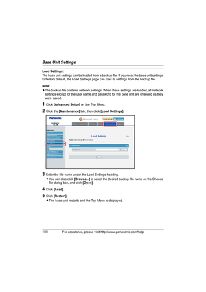 Page 188Base Unit Settings
188For assistance, please visit http://www.panasonic.com/help
Load Settings:
The base unit settings can be loaded from a backup file. If you reset the base unit settings 
to factory default, the Load Settings page can load its settings from the backup file.
Note:
LThe backup file contains network settings. When these settings are loaded, all network 
settings except for the user name and password for the base unit are changed as they 
were saved.
1Click [Advanced Setup] on the Top...