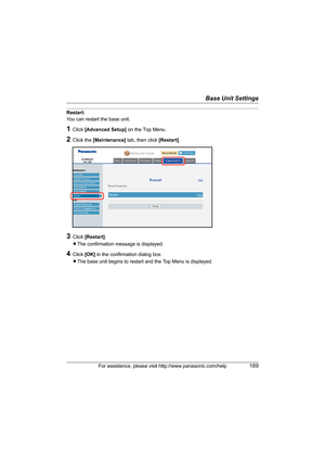 Page 189Base Unit Settings
For assistance, please visit http://www.panasonic.com/help189
Restart:
You can restart the base unit.
1Click [Advanced Setup] on the Top Menu.
2Click the [Maintenance] tab, then click [Restart].
3Click [Restart].
LThe confirmation message is displayed.
4Click [OK] in the confirmation dialog box.
LThe base unit begins to restart and the Top Menu is displayed.
WP1050.book  Page 189  Wednesday, November 22, 2006  9:24 AM 