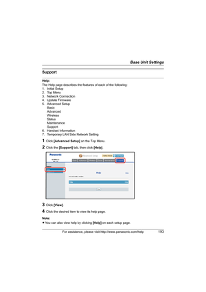 Page 193Base Unit Settings
For assistance, please visit http://www.panasonic.com/help193
Support
Help:
The Help page describes the features of each of the following:
1. Initial Setup
2. Top Menu
3. Network Connection
4. Update Firmware
5. Advanced Setup
Basic
Advanced
Wireless
Sta tus
Maintenance
Support
6. Handset Information
7. Temporary LAN Side Network Setting
1Click [Advanced Setup] on the Top Menu.
2Click the [Support] tab, then click [Help].
3Click [View].
4Click the desired item to view its help page....