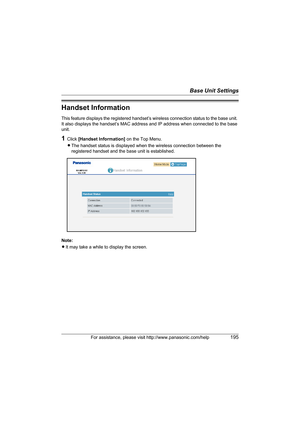 Page 195Base Unit Settings
For assistance, please visit http://www.panasonic.com/help195
Handset Information
This feature displays the registered handset’s wireless connection status to the base unit. 
It also displays the handset’s MAC address and IP address when connected to the base 
unit.
1Click [Handset Information] on the Top Menu.
LThe handset status is displayed when the wireless connection between the 
registered handset and the base unit is established.
Note:
LIt may take a while to display the...