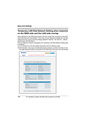 Page 196Base Unit Settings
196For assistance, please visit http://www.panasonic.com/help
Temporary LAN Side Network Setting when networks 
on the WAN side and the LAN side overlap
When networks on the WAN side and the LAN side overlap, the connection to the WAN 
side of the base unit is terminated. In this case, you are required to change the LAN side 
settings from the current LAN side settings (default IP address: 192.168.102.1, default 
subnet mask: 255.255.255.0).
If the unit detects a network overlapping,...