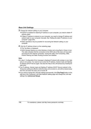 Page 198Base Unit Settings
198For assistance, please visit http://www.panasonic.com/help
3Change the network setting on your computer. 
LIf DHCP is enabled for obtaining IP address on your computer, you need to obtain IP 
address again.
LIf Static IP address is entered on your computer, you need to change IP address and 
subnet mask on your computer manually. See “Setting the static IP address on your 
computer” (page 204).
LOther operations may be possible for recovering the Network setting on your 
computer....