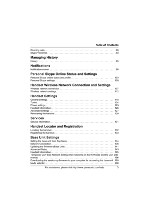 Page 3Table of Contents
For assistance, please visit http://www.panasonic.com/help3
Diverting calls . . . . . . . . . . . . . . . . . . . . . . . . . . . . . . . . . . . . . . . . . . . . . . . . . . . . . . . . .90
Skype Voicemail . . . . . . . . . . . . . . . . . . . . . . . . . . . . . . . . . . . . . . . . . . . . . . . . . . . . . . . 93
Managing History
History  . . . . . . . . . . . . . . . . . . . . . . . . . . . . . . . . . . . . . . . . . . . . . . . . . . . . . . . . . . . . . . 95
Notifications...