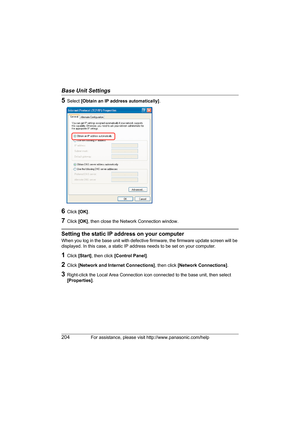 Page 204Base Unit Settings
204For assistance, please visit http://www.panasonic.com/help
5Select [Obtain an IP address automatically].
6Click [OK].
7Click [OK], then close the Network Connection window.
Setting the static IP address on your computer
When you log in the base unit with defective firmware, the firmware update screen will be 
displayed. In this case, a static IP address needs to be set on your computer.
1Click [Start], then click [Control Panel].
2Click [Network and Internet Connections], then click...