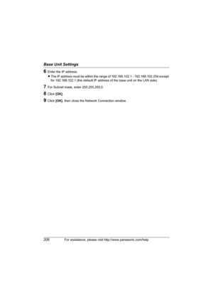 Page 206Base Unit Settings
206For assistance, please visit http://www.panasonic.com/help
6Enter the IP address.
LThe IP address must be within the range of 192.168.102.1 - 192.168.102.254 except 
for 192.168.102.1 (the default IP address of the base unit on the LAN side).
7For Subnet mask, enter 255.255.255.0.
8Click [OK].
9Click [OK], then close the Network Connection window.
WP1050.book  Page 206  Wednesday, November 22, 2006  9:24 AM 