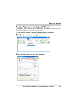 Page 207Base Unit Settings
For assistance, please visit http://www.panasonic.com/help207
Changing the proxy server settings on Web browser
If your Internet service provider uses the proxy server, you cannot log in the base unit. 
Change the proxy server settings on your Web browser.
1Open your Web browser. (The below example is Internet Explorer 6.0.)
2Click [Tools], then select [Internet Options...].
3Click [Connections] tab, then click [LAN Settings…].
WP1050.book  Page 207  Wednesday, November 22, 2006  9:24 AM 