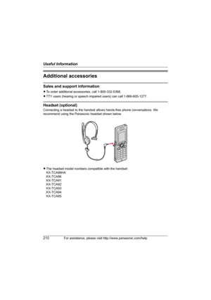 Page 210Useful Information
210For assistance, please visit http://www.panasonic.com/help
Additional accessories
Sales and support information
LTo order additional accessories, call 1-800-332-5368.
LTTY users (hearing or speech impaired users) can call 1-866-605-1277.
Headset (optional)
Connecting a headset to the handset allows hands-free phone conversations. We 
recommend using the Panasonic headset shown below.
LThe headset model numbers compatible with the handset:
KX-TCA88HA
KX-TCA86
KX-TCA91
KX-TCA92...