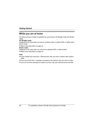 Page 32Getting Started
32For assistance, please visit http://www.panasonic.com/help
While you are at home
The base unit has 2 modes of operation for use at home: AP (Bridge) mode and Router 
mode.
AP (Bridge) mode:
Designed for the case when you have an existing router or modem (DSL or cable) with a 
built-in router.
LRefer to the instructions on page 33.
Router mode:
Designed for the case when you only have a standard DSL or cable modem.
LRefer to the instructions on page 34.
Note:
LIf your modem has more than...