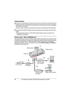 Page 34Getting Started
34For assistance, please visit http://www.panasonic.com/help
4Connect a separate Ethernet cable to the “LAN” port on the base unit and the Ethernet 
(LAN) port on your computer (the same Ethernet (LAN) port you have just unplugged 
the router from in step 2).
LYou can also connect your computer to the base unit via wireless LAN connection.
5Connect the included AC adaptor cord to the power port on the base unit and an AC 
outlet.
LWhen the base unit turns on (The WAN indicator lights in...