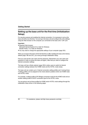 Page 36Getting Started
36For assistance, please visit http://www.panasonic.com/help
Setting up the base unit for the first time (Initialization 
Setup)
For security purpose and enabling the Internet connection, it is necessary to set up the 
base unit at the very first time. You can log in the base unit and configure the unit’s settings 
using the Web browser on the computer you connected to the base unit’s “LAN” port.
Important:
LRequired Web browser:
Microsoft Internet Explorer 6.0 or later for Windows...