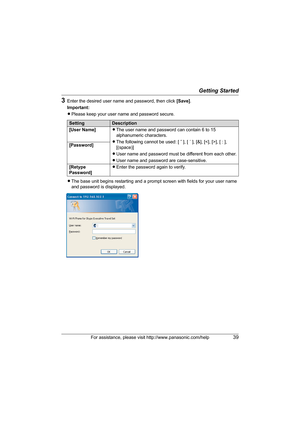 Page 39Getting Started
For assistance, please visit http://www.panasonic.com/help39
3Enter the desired user name and password, then click [Save].
Important:
LPlease keep your user name and password secure.
LThe base unit begins restarting and a prompt screen with fields for your user name 
and password is displayed.
SettingDescription
[User Name]LThe user name and password can contain 6 to 15 
alphanumeric characters.
LThe following cannot be used: [ ˝ ], [ ´ ], [&], [], [ : ], 
[(space)]
LUser name and...