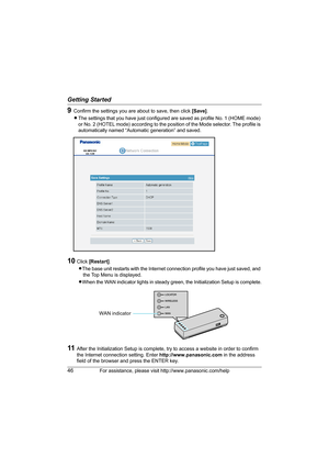 Page 46Getting Started
46For assistance, please visit http://www.panasonic.com/help
9Confirm the settings you are about to save, then click [Save].
LThe settings that you have just configured are saved as profile No. 1 (HOME mode) 
or No. 2 (HOTEL mode) according to the position of the Mode selector. The profile is 
automatically named “Automatic generation” and saved.
10Click [Restart].
LThe base unit restarts with the Internet connection profile you have just saved, and 
the Top Menu is displayed.
LWhen the...