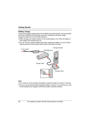 Page 58Getting Started
58For assistance, please visit http://www.panasonic.com/help
Battery charge
Connect the included charge cable to the CHARGE port of the handset. Connect the other 
end to the CHARGE port of the base unit that is connected to the power supply.
Charge the battery for 6 hours before initial use.
LWhile charging, the charge indicator on the handset lights in red. When the battery is 
fully charged, the indicator goes out.
LYou can use the included handset stand while charging the battery. To...