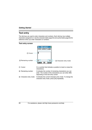 Page 60Getting Started
60For assistance, please visit http://www.panasonic.com/help
Text entry
The dial keys are used to enter characters and numbers. Each dial key has multiple 
characters assigned to it. Use the character table (page 62) and symbol table (page 62) for 
reference when you enter characters or numbers.
Text entry screen
1Cursor: It is a pointer that indicates a position to insert or erase the 
character(s).
2Remaining number: It indicates the number of remaining character(s) you can 
enter. The...