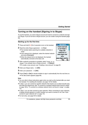 Page 63Getting Started
For assistance, please visit http://www.panasonic.com/help63
Turning on the handset (Signing in to Skype)
To use the handset, you need a Skype account and need to connect to a network and sign 
in to Skype. If you do not have a Skype account, you can create it using the handset (page 
65).
Starting up for the first time
1Press and hold {}} for 2 seconds to turn on the handset.
2Read the entire Skype agreement. i {Yes}
LThe handset starts searching for available networks in 
range.
LIf the...