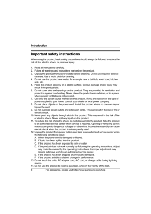 Page 8Introduction
8For assistance, please visit http://www.panasonic.com/help
Important safety instructions
When using the product, basic safety precautions should always be followed to reduce the 
risk of fire, electric shock, or personal injury.
1. Read all instructions carefully.
2. Follow all warnings and instructions marked on the product.
3. Unplug the product from power outlets before cleaning. Do not use liquid or aerosol 
cleaners. Use a moist cloth for cleaning.
4. Do not use the product near water,...