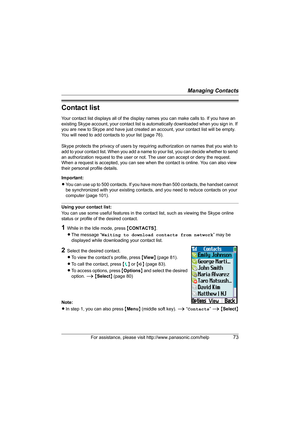 Page 73Managing Contacts
For assistance, please visit http://www.panasonic.com/help73
Contact list
Your contact list displays all of the display names you can make calls to. If you have an 
existing Skype account, your contact list is automatically downloaded when you sign in. If 
you are new to Skype and have just created an account, your contact list will be empty. 
You will need to add contacts to your list (page 76).
Skype protects the privacy of users by requiring authorization on names that you wish to...