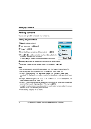 Page 76Managing Contacts
76For assistance, please visit http://www.panasonic.com/help
Adding contacts
You can add up to 500 contacts to your contact list.
Adding Skype contacts
1{Menu} (middle soft key)
2“Add contact” i {Select}
3“Skype” i {OK}
4Enter the Skype name (max. 32 characters). i {OK}
5Press {Yes} to add the contact to your list and to authorize the 
contact to see when you are online.
LPress {No} to add the contact without the authorization.
6Press {OK} to send an authorization request to the added...