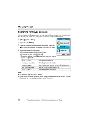 Page 78Managing Contacts
78For assistance, please visit http://www.panasonic.com/help
Searching for Skype contacts
You can search the Skype directory for your desired Skype contacts over the Internet so 
that you can call, add to your contact list, or view the profiles of the contacts.
1{Menu} (middle soft key)
2“Search” i {Select}
3Enter the name or E-mail address to search for. i {OK}
LThe contacts containing the entered characters are listed.
4Select the desired Skype contact.
LTo view the contact’s profile,...