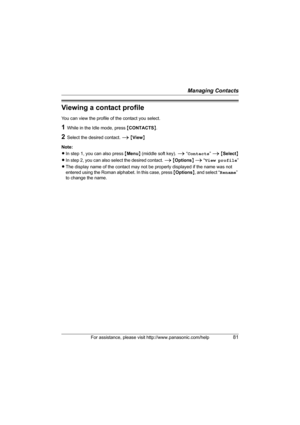 Page 81Managing Contacts
For assistance, please visit http://www.panasonic.com/help81
Viewing a contact profile
You can view the profile of the contact you select.
1While in the Idle mode, press {CONTACTS}.
2Select the desired contact. i {View}
Note:
LIn step 1, you can also press {Menu} (middle soft key). i “Contacts” i {Select}
LIn step 2, you can also select the desired contact. i {Options} i “View profile”
LThe display name of the contact may not be properly displayed if the name was not 
entered using the...