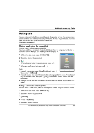 Page 83Making/Answering Calls
For assistance, please visit http://www.panasonic.com/help83
Making calls
You can make calls to the Skype users (Skype-to-Skype calls) for free. You can also make 
calls to landlines and mobile phones (SkypeOut calls). To make SkypeOut calls, you must 
have Skype credit. For more information, please visit:
http://www.skype.com/
Making a call using the contact list
You can make a call using your contact list.
You must add Skype contacts in the contact list beforehand by using your...