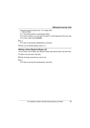 Page 85Making/Answering Calls
For assistance, please visit http://www.panasonic.com/help85
Example (using the country code “1” for calling USA):
+ 1 555 321 5555
L“+” (international prefix) is automatically added.
LFor some countries, you may need to exclude “0” at the beginning of the area code.
LTo correct a digit, press {CLEAR}.
2{{}
LTo make a call using the speakerphone, press {s}.
3When you are finished talking, press {}}.
Making a direct Skype-to-Skype call
You can make a call to Skype user...